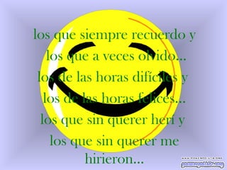 los que siempre recuerdo y los que a veces olvido… los de las horas difíciles y  los de las horas felices… los que sin querer herí y  los que sin querer me hirieron... 