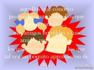aquellos que conozco profundamente y aquellos que poco conozco… mis amigos humildes y mis amigos importantes… los que me enseñaron y los que tal vez un poquito aprendieron de mi… 