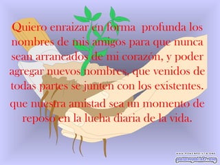 Quiero enraizar en forma  profunda los nombres de mis amigos para que nunca sean arrancados de mi corazón, y poder agregar nuevos nombres, que venidos de todas partes se junten con los existentes. que nuestra amistad sea un momento de reposo en la lucha diaria de la vida. 