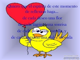 Quiero que el espíritu de este momento de reflexion haga...  de cada deseo una flor de cada lágrima una sonrisa de cada dolor una estrella, y  de cada corazón una dulce morada  