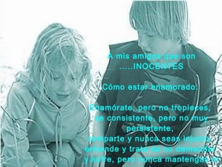 A mis amigos que son .....INOCENTES C ó mo estar enamorado:  Enamórate, pero no tropieces,  se consistente, pero   no muy persistente,  comparte y nunca seas injusto,  entiende y trata de   no   demandar  y sufre,   pero nunca mantengas el dolor.   