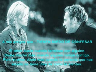 A mis amigos que...TIENEN MIEDO DE CONFESAR   El amor duele cuando terminas con alguien.  Duele mucho más cuando   alguien rompe contigo.  Pero el amor duele más cuando la persona que has   amado no tiene idea de como te sientes.    