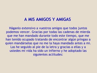 A MIS AMIGOS Y AMIGAS     Háganlo extensivo a vuestros amigos que todos juntos podemos vencer .   Gracias por todas las cadenas de mierda que me han mandado durante todo este tiempo, que me han tenido ocupado tratando de encontrar algún pringao a quien mandárselas que no me la haya mandado antes a mi. Las he seguido al pie de la letra y gracias a ellas y a ustedes mi vida ha  s ido un infierno y he   adoptado las siguientes actitudes: 