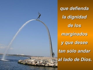 que defienda
la dignidad
de los
marginados
y que desee
tan sólo andar
al lado de Dios.

 
