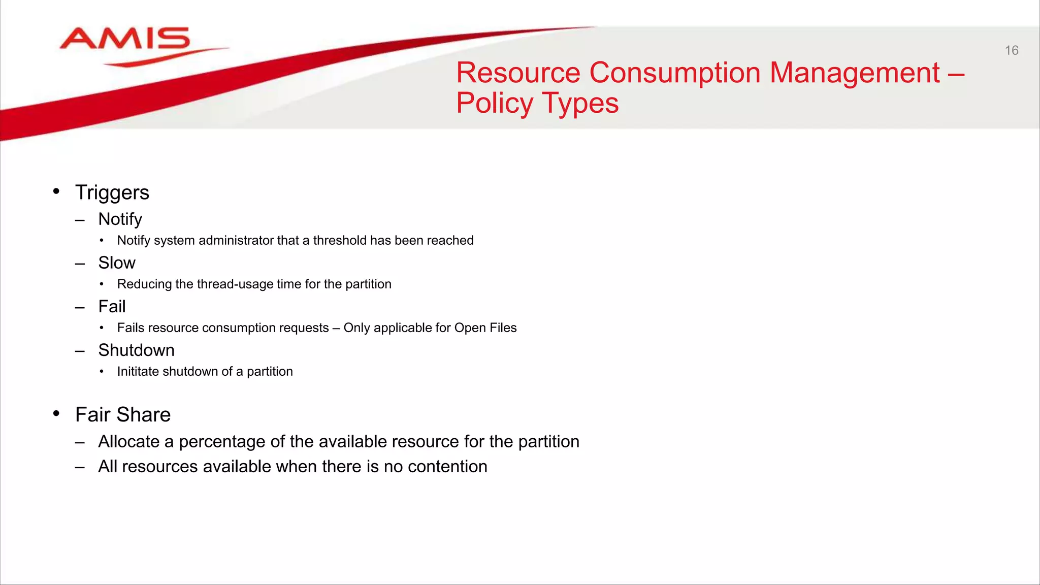 16
Resource Consumption Management –
Policy Types
• Triggers
– Notify
• Notify system administrator that a threshold has been reached
– Slow
• Reducing the thread-usage time for the partition
– Fail
• Fails resource consumption requests – Only applicable for Open Files
– Shutdown
• Inititate shutdown of a partition
• Fair Share
– Allocate a percentage of the available resource for the partition
– All resources available when there is no contention
 