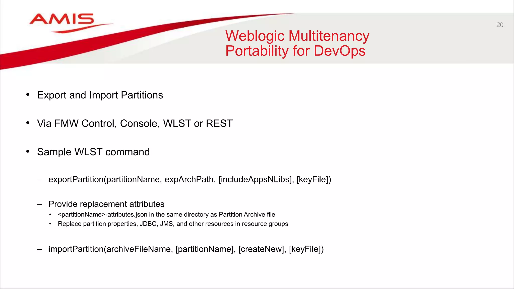 20
Weblogic Multitenancy
Portability for DevOps
• Export and Import Partitions
• Via FMW Control, Console, WLST or REST
• Sample WLST command
– exportPartition(partitionName, expArchPath, [includeAppsNLibs], [keyFile])
– Provide replacement attributes
• <partitionName>-attributes.json in the same directory as Partition Archive file
• Replace partition properties, JDBC, JMS, and other resources in resource groups
– importPartition(archiveFileName, [partitionName], [createNew], [keyFile])
 