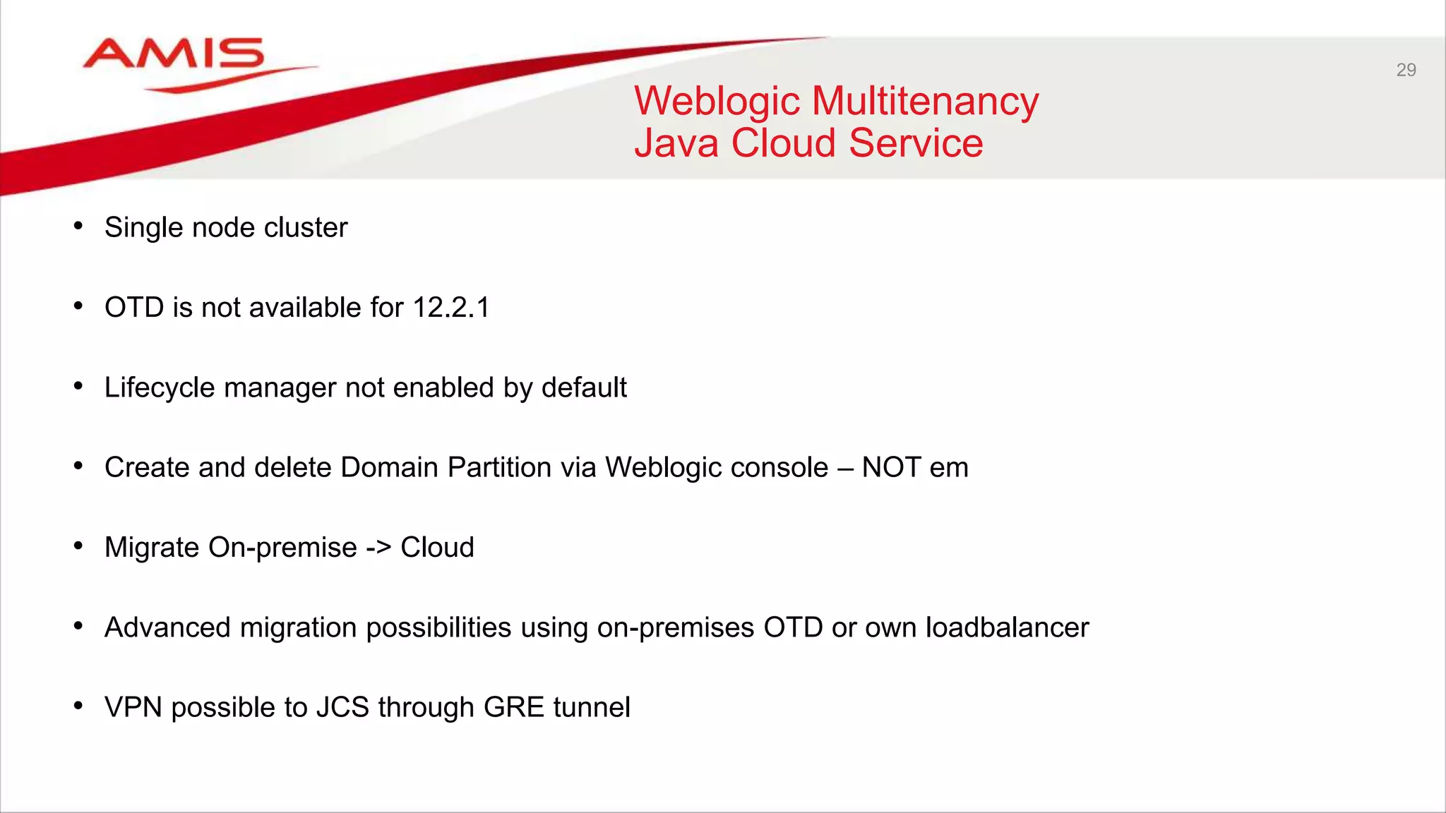 29
Weblogic Multitenancy
Java Cloud Service
• Single node cluster
• OTD is not available for 12.2.1
• Lifecycle manager not enabled by default
• Create and delete Domain Partition via Weblogic console – NOT em
• Migrate On-premise -> Cloud
• Advanced migration possibilities using on-premises OTD or own loadbalancer
• VPN possible to JCS through GRE tunnel
 