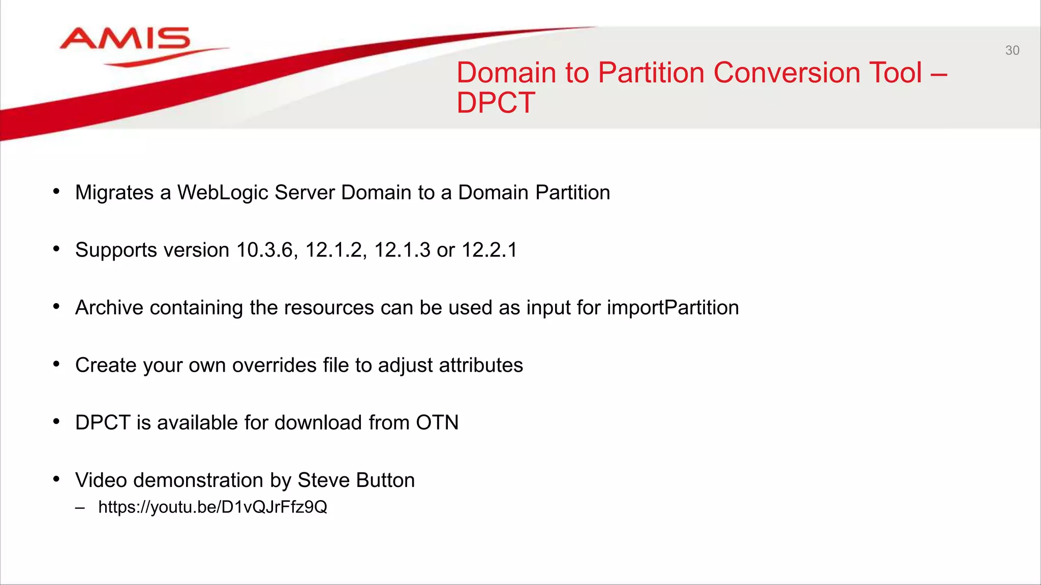 30
Domain to Partition Conversion Tool –
DPCT
• Migrates a WebLogic Server Domain to a Domain Partition
• Supports version 10.3.6, 12.1.2, 12.1.3 or 12.2.1
• Archive containing the resources can be used as input for importPartition
• Create your own overrides file to adjust attributes
• DPCT is available for download from OTN
• Video demonstration by Steve Button
– https://youtu.be/D1vQJrFfz9Q
 