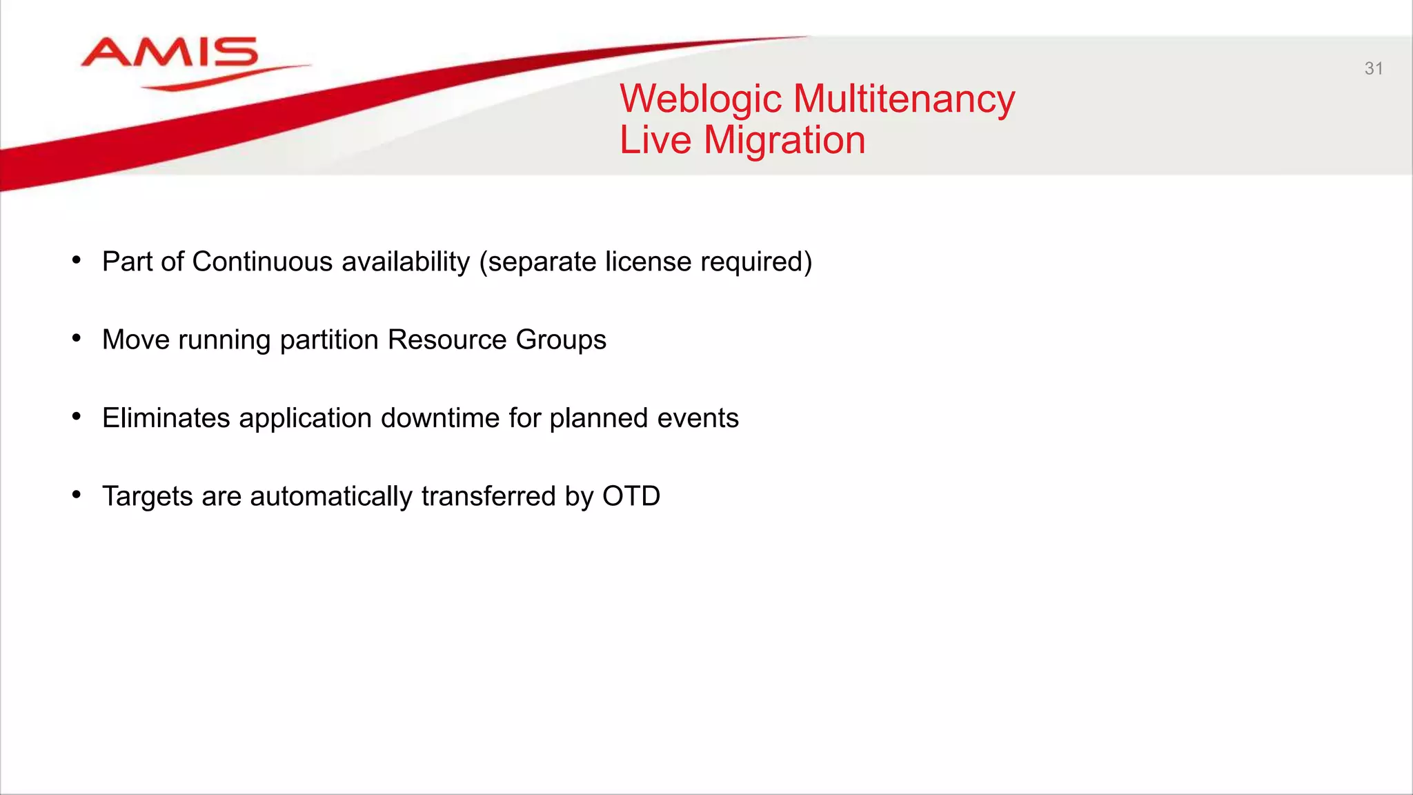 31
Weblogic Multitenancy
Live Migration
• Part of Continuous availability (separate license required)
• Move running partition Resource Groups
• Eliminates application downtime for planned events
• Targets are automatically transferred by OTD
 