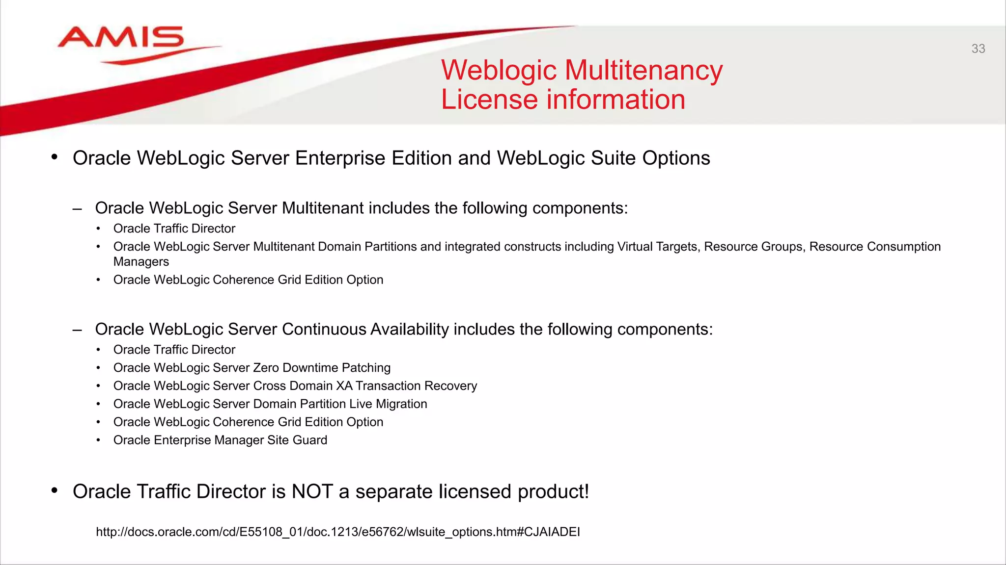 33
Weblogic Multitenancy
License information
• Oracle WebLogic Server Enterprise Edition and WebLogic Suite Options
– Oracle WebLogic Server Multitenant includes the following components:
• Oracle Traffic Director
• Oracle WebLogic Server Multitenant Domain Partitions and integrated constructs including Virtual Targets, Resource Groups, Resource Consumption
Managers
• Oracle WebLogic Coherence Grid Edition Option
– Oracle WebLogic Server Continuous Availability includes the following components:
• Oracle Traffic Director
• Oracle WebLogic Server Zero Downtime Patching
• Oracle WebLogic Server Cross Domain XA Transaction Recovery
• Oracle WebLogic Server Domain Partition Live Migration
• Oracle WebLogic Coherence Grid Edition Option
• Oracle Enterprise Manager Site Guard
• Oracle Traffic Director is NOT a separate licensed product!
http://docs.oracle.com/cd/E55108_01/doc.1213/e56762/wlsuite_options.htm#CJAIADEI
 