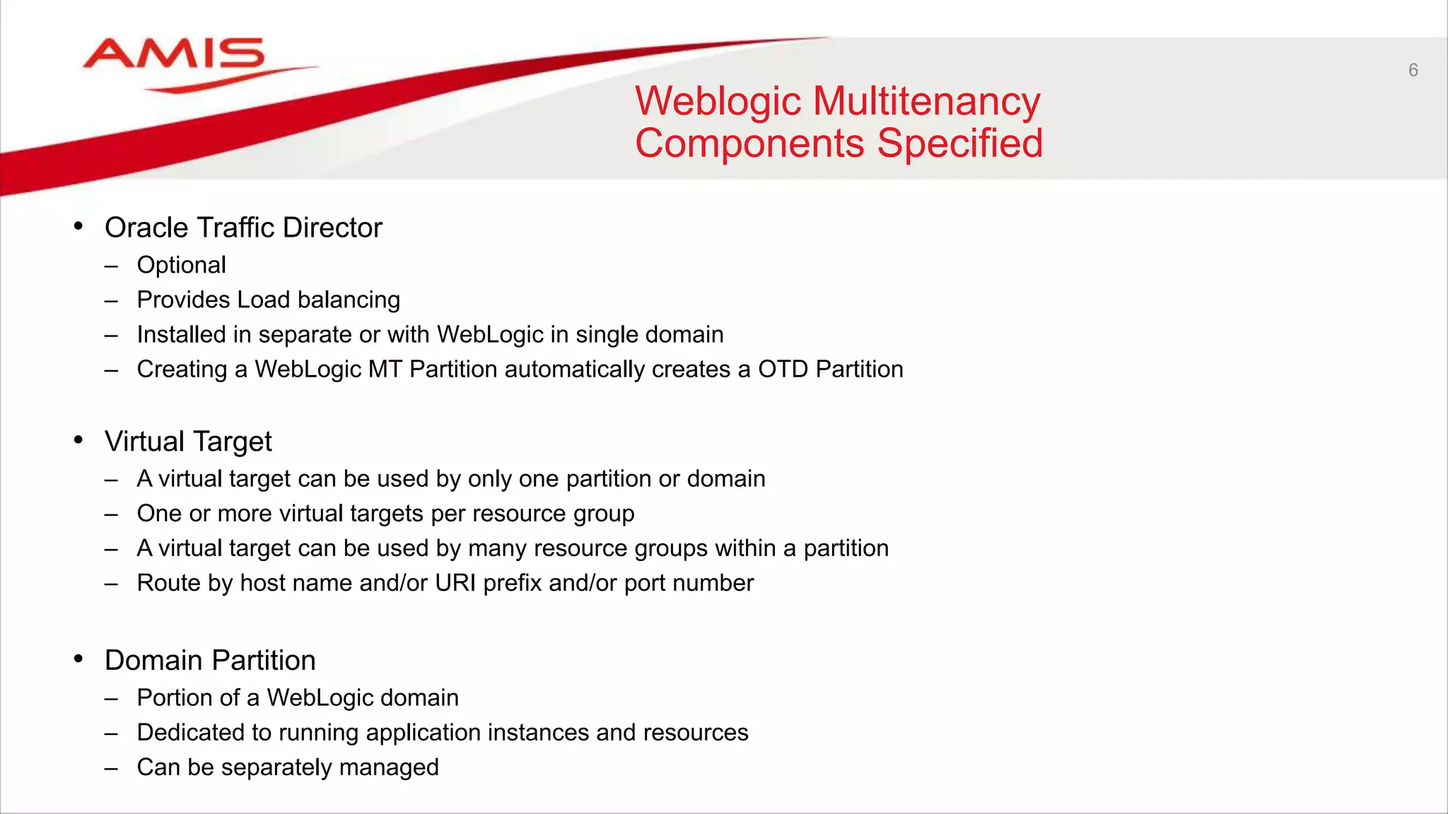 6
Weblogic Multitenancy
Components Specified
• Oracle Traffic Director
– Optional
– Provides Load balancing
– Installed in separate or with WebLogic in single domain
– Creating a WebLogic MT Partition automatically creates a OTD Partition
• Virtual Target
– A virtual target can be used by only one partition or domain
– One or more virtual targets per resource group
– A virtual target can be used by many resource groups within a partition
– Route by host name and/or URI prefix and/or port number
• Domain Partition
– Portion of a WebLogic domain
– Dedicated to running application instances and resources
– Can be separately managed
 