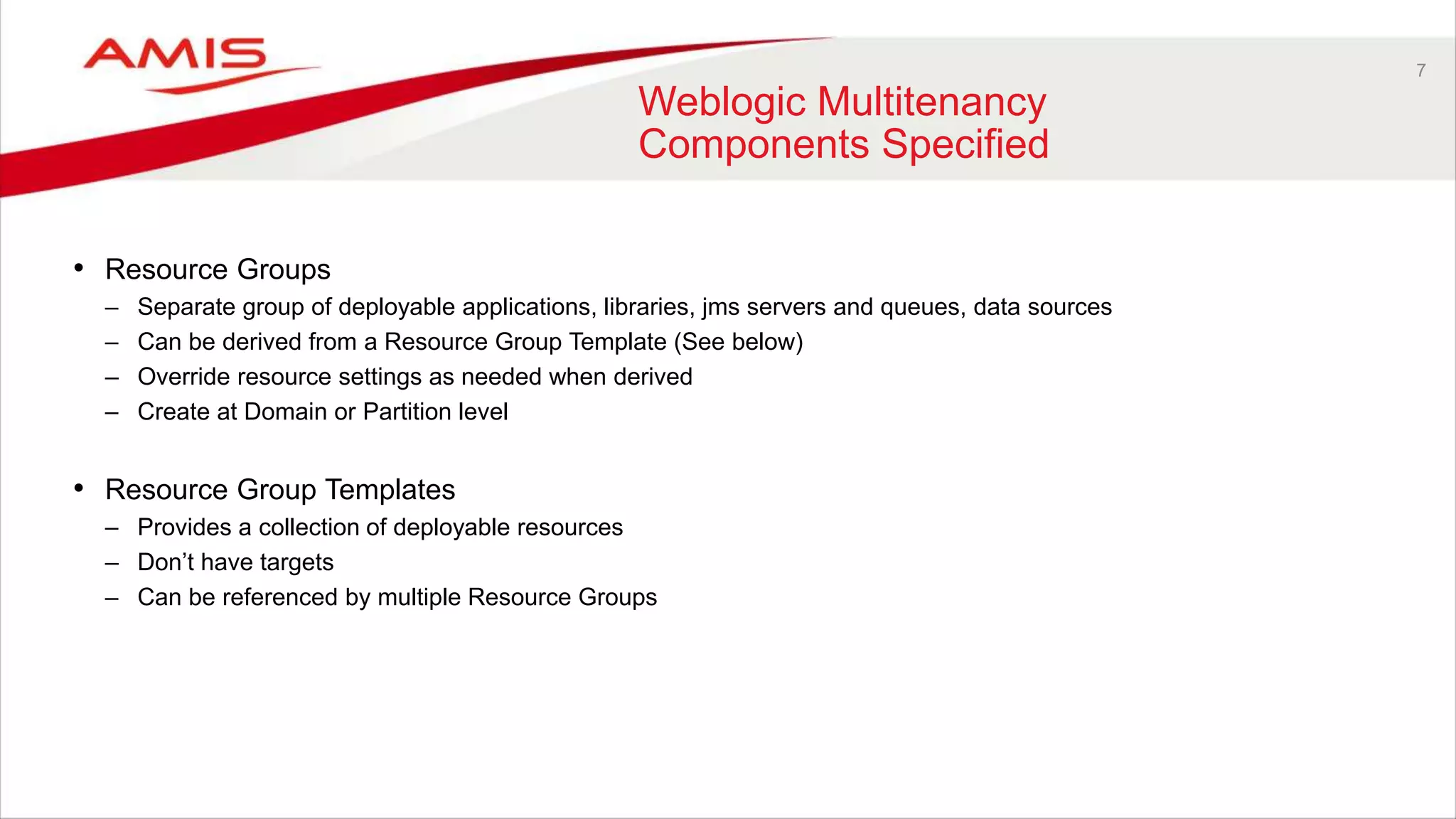 7
Weblogic Multitenancy
Components Specified
• Resource Groups
– Separate group of deployable applications, libraries, jms servers and queues, data sources
– Can be derived from a Resource Group Template (See below)
– Override resource settings as needed when derived
– Create at Domain or Partition level
• Resource Group Templates
– Provides a collection of deployable resources
– Don’t have targets
– Can be referenced by multiple Resource Groups
 