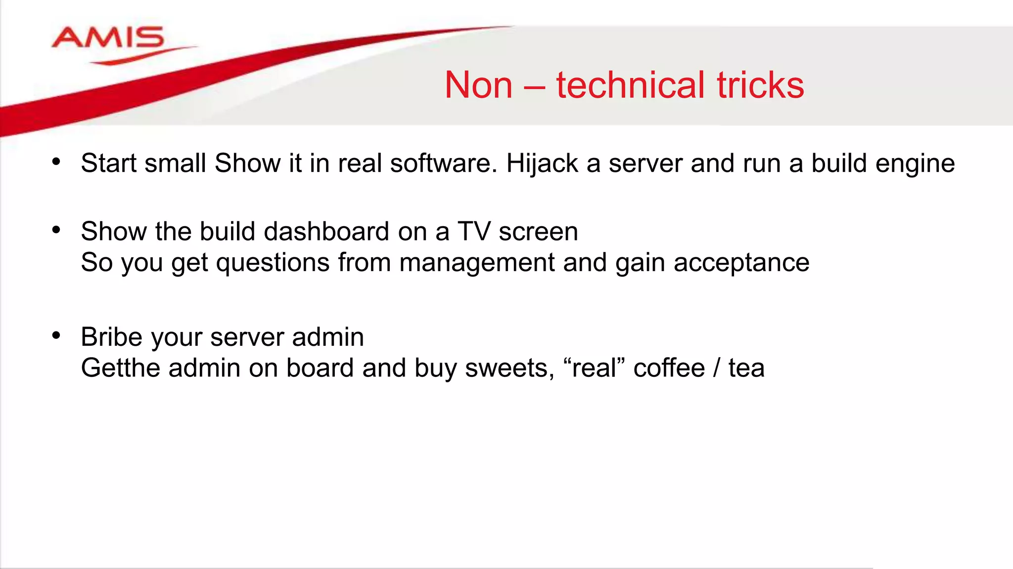 Non – technical tricks
• Start small Show it in real software. Hijack a server and run a build engine
• Show the build dashboard on a TV screen
So you get questions from management and gain acceptance
• Bribe your server admin
Getthe admin on board and buy sweets, “real” coffee / tea
 