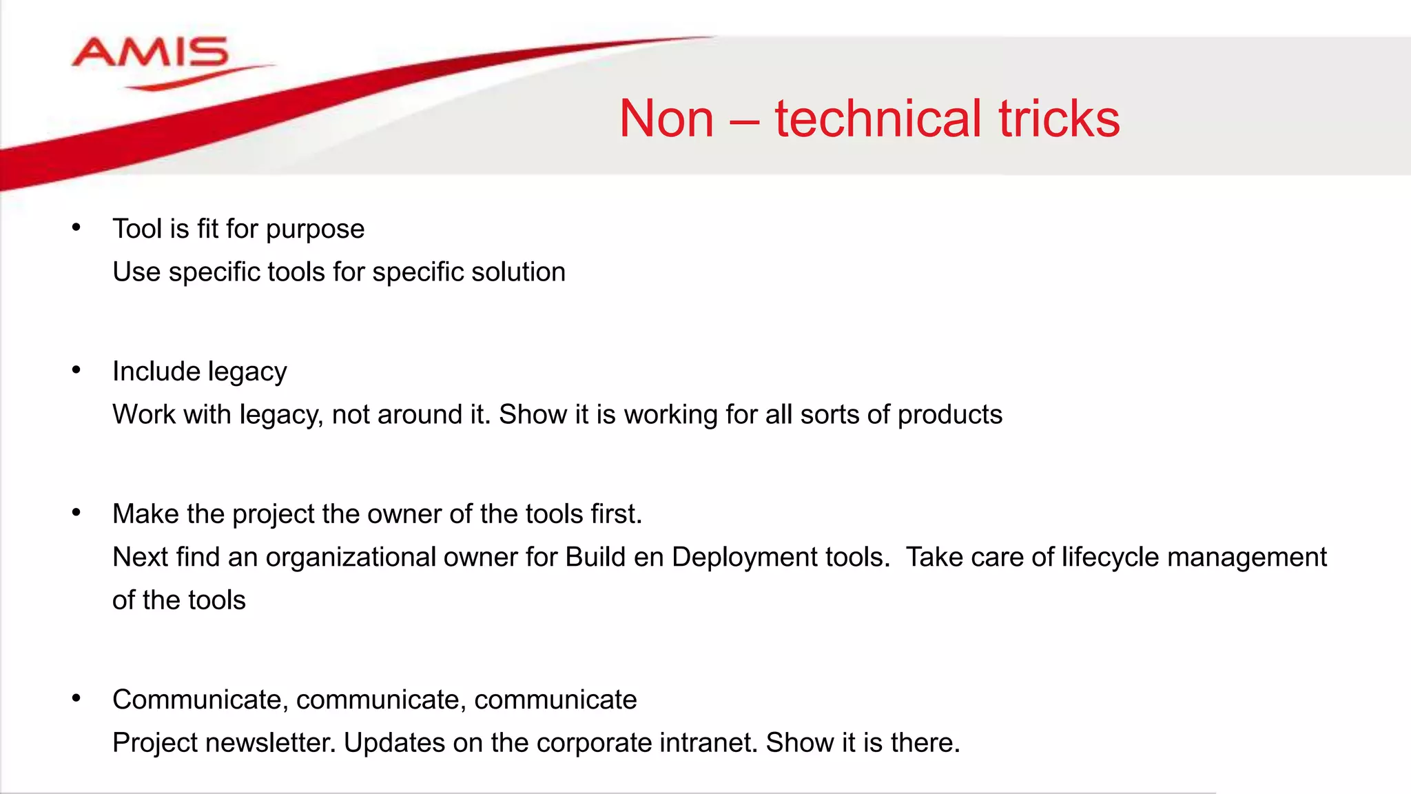 Non – technical tricks
• Tool is fit for purpose
Use specific tools for specific solution
• Include legacy
Work with legacy, not around it. Show it is working for all sorts of products
• Make the project the owner of the tools first.
Next find an organizational owner for Build en Deployment tools. Take care of lifecycle management
of the tools
• Communicate, communicate, communicate
Project newsletter. Updates on the corporate intranet. Show it is there.
 