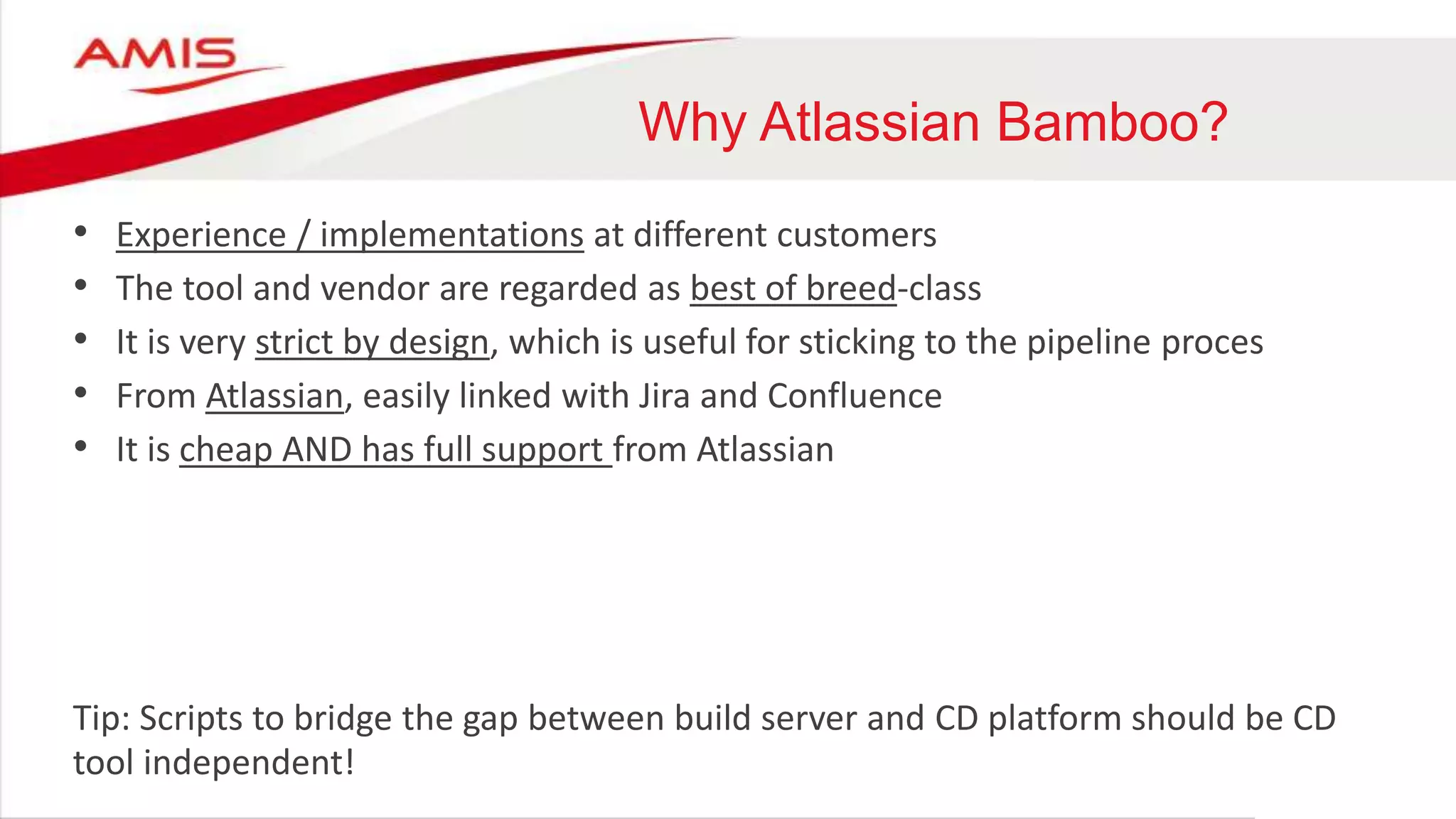 Why Atlassian Bamboo?
• Experience / implementations at different customers
• The tool and vendor are regarded as best of breed-class
• It is very strict by design, which is useful for sticking to the pipeline proces
• From Atlassian, easily linked with Jira and Confluence
• It is cheap AND has full support from Atlassian
Tip: Scripts to bridge the gap between build server and CD platform should be CD
tool independent!
 