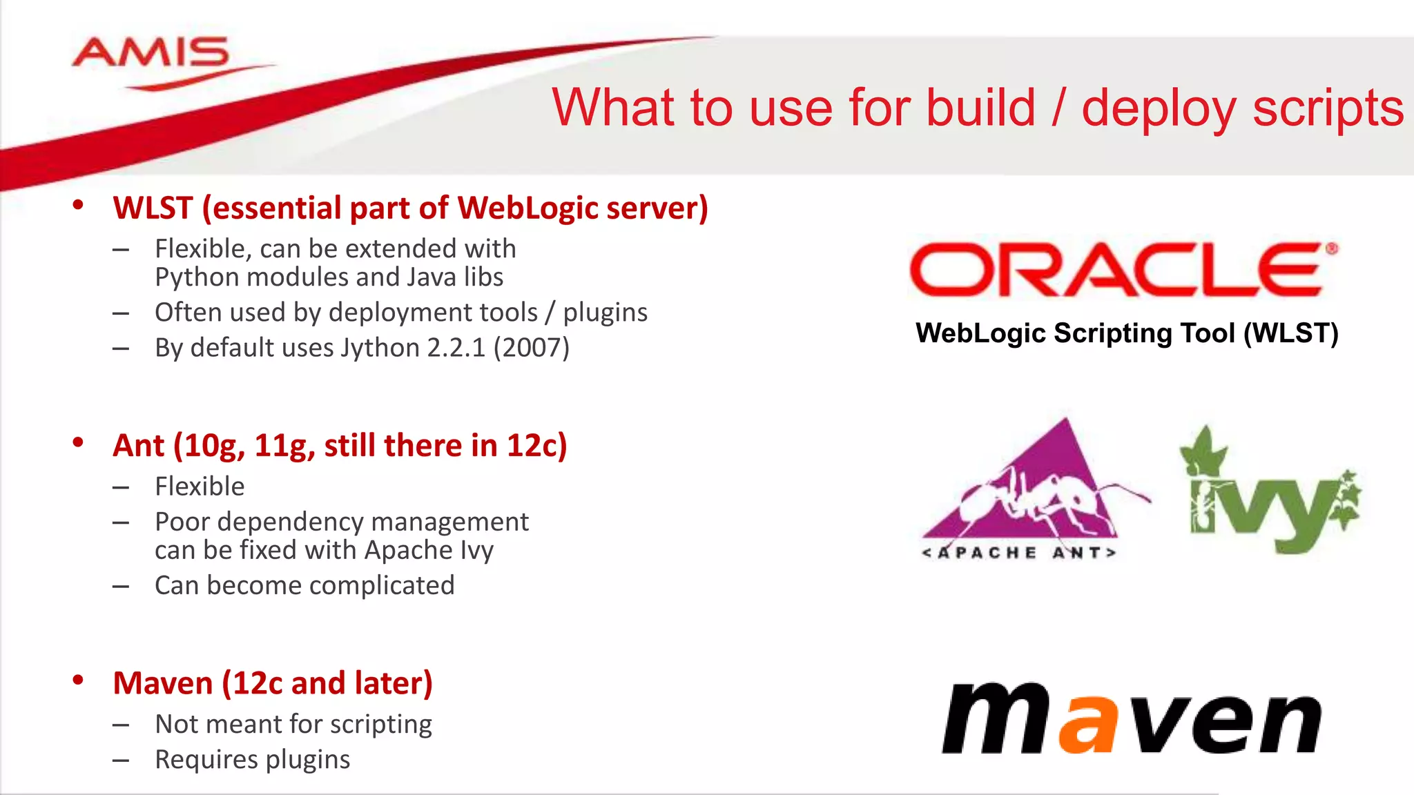 What to use for build / deploy scripts
• WLST (essential part of WebLogic server)
– Flexible, can be extended with
Python modules and Java libs
– Often used by deployment tools / plugins
– By default uses Jython 2.2.1 (2007)
• Ant (10g, 11g, still there in 12c)
– Flexible
– Poor dependency management
can be fixed with Apache Ivy
– Can become complicated
• Maven (12c and later)
– Not meant for scripting
– Requires plugins
WebLogic Scripting Tool (WLST)
 