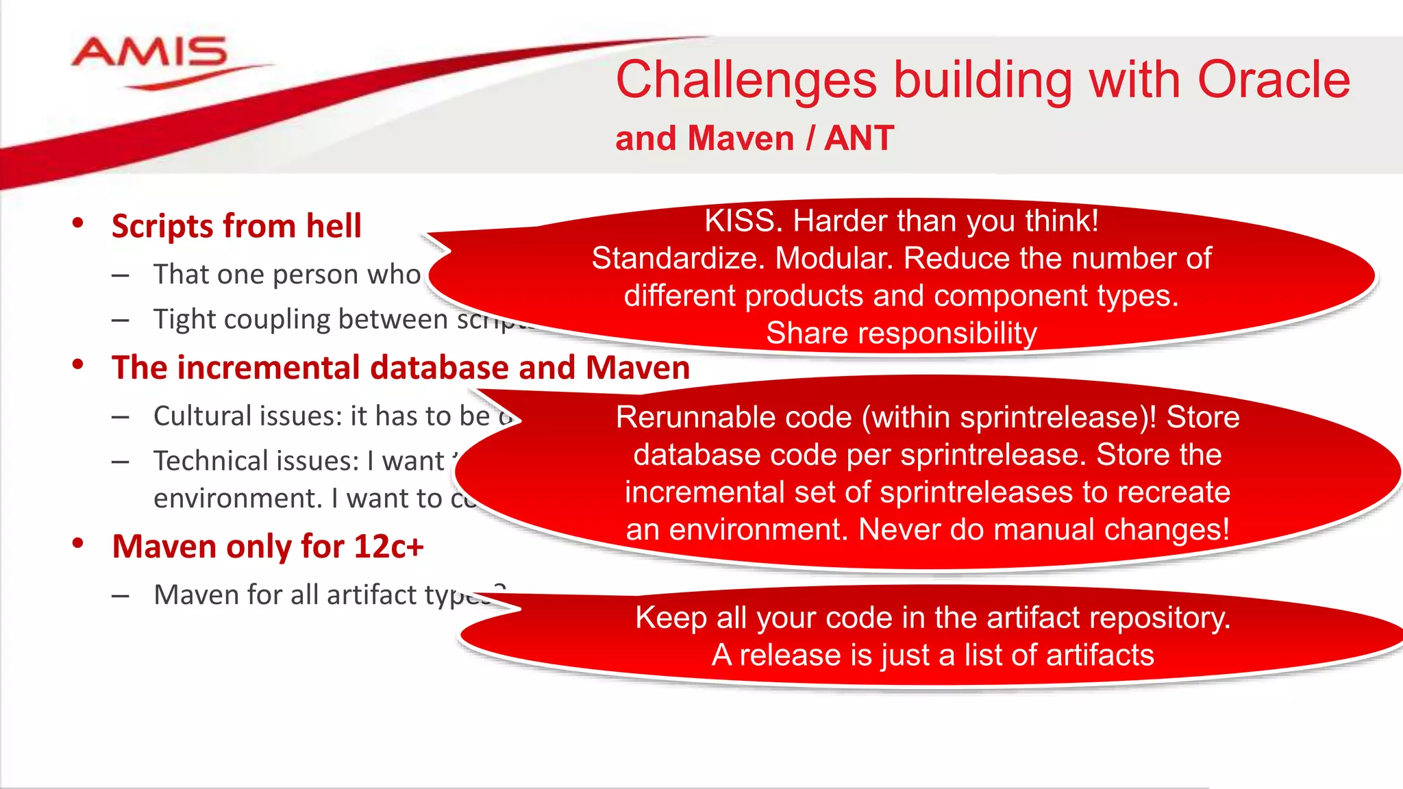 Challenges building with Oracle
and Maven / ANT
• Scripts from hell
– That one person who knows how it works
– Tight coupling between scripts and deployment tooling (migration will be painful)
• The incremental database and Maven
– Cultural issues: it has to be done with SQLPlus
– Technical issues: I want to be able to rebuild my database from scratch to create a new
environment. I want to combine the increments of several sprints
• Maven only for 12c+
– Maven for all artifact types?
Rerunnable code (within sprintrelease)! Store
database code per sprintrelease. Store the
incremental set of sprintreleases to recreate
an environment. Never do manual changes!
KISS. Harder than you think!
Standardize. Modular. Reduce the number of
different products and component types.
Share responsibility
Keep all your code in the artifact repository.
A release is just a list of artifacts
 