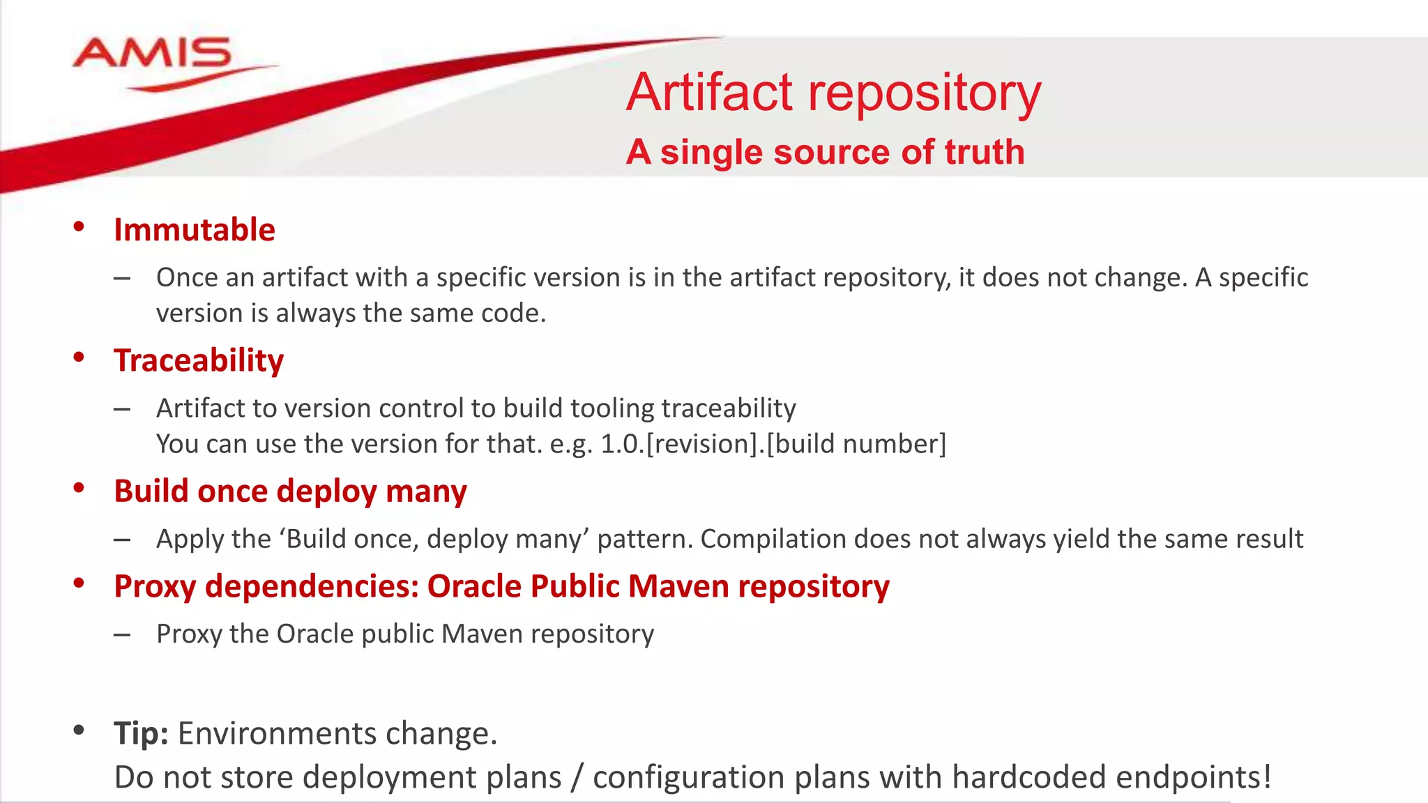 Artifact repository
A single source of truth
• Immutable
– Once an artifact with a specific version is in the artifact repository, it does not change. A specific
version is always the same code.
• Traceability
– Artifact to version control to build tooling traceability
You can use the version for that. e.g. 1.0.[revision].[build number]
• Build once deploy many
– Apply the ‘Build once, deploy many’ pattern. Compilation does not always yield the same result
• Proxy dependencies: Oracle Public Maven repository
– Proxy the Oracle public Maven repository
• Tip: Environments change.
Do not store deployment plans / configuration plans with hardcoded endpoints!
 