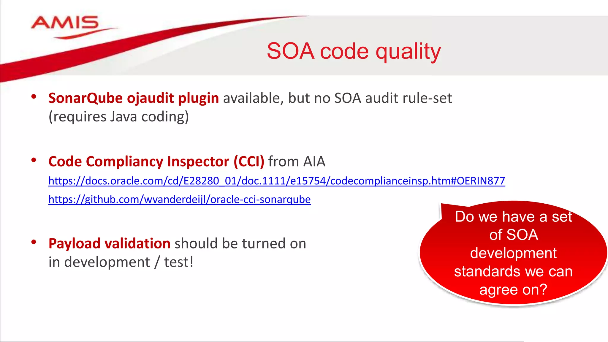 SOA code quality
• SonarQube ojaudit plugin available, but no SOA audit rule-set
(requires Java coding)
• Code Compliancy Inspector (CCI) from AIA
https://docs.oracle.com/cd/E28280_01/doc.1111/e15754/codecomplianceinsp.htm#OERIN877
https://github.com/wvanderdeijl/oracle-cci-sonarqube
• Payload validation should be turned on
in development / test!
Do we have a set
of SOA
development
standards we can
agree on?
 
