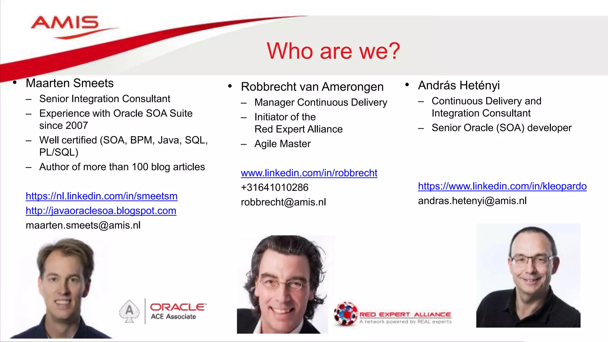 Who are we?
• Maarten Smeets
– Senior Integration Consultant
– Experience with Oracle SOA Suite
since 2007
– Well certified (SOA, BPM, Java, SQL,
PL/SQL)
– Author of more than 100 blog articles
https://nl.linkedin.com/in/smeetsm
http://javaoraclesoa.blogspot.com
maarten.smeets@amis.nl
• Robbrecht van Amerongen
– Manager Continuous Delivery
– Initiator of the
Red Expert Alliance
– Agile Master
www.linkedin.com/in/robbrecht
+31641010286
robbrecht@amis.nl
• András Hetényi
– Continuous Delivery and
Integration Consultant
– Senior Oracle (SOA) developer
https://www.linkedin.com/in/kleopardo
andras.hetenyi@amis.nl
 