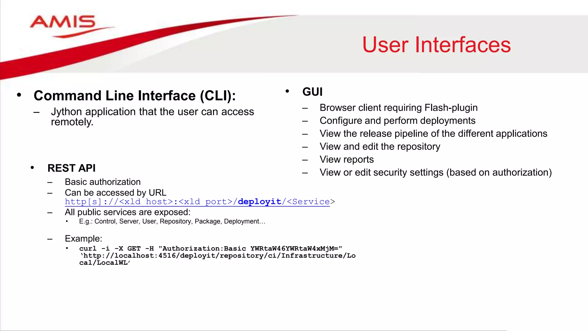 User Interfaces
• Command Line Interface (CLI):
– Jython application that the user can access
remotely.
• GUI
– Browser client requiring Flash-plugin
– Configure and perform deployments
– View the release pipeline of the different applications
– View and edit the repository
– View reports
– View or edit security settings (based on authorization)• REST API
– Basic authorization
– Can be accessed by URL
http[s]://<xld_host>:<xld_port>/deployit/<Service>
– All public services are exposed:
• E.g.: Control, Server, User, Repository, Package, Deployment…
– Example:
• curl -i -X GET -H "Authorization:Basic YWRtaW46YWRtaW4xMjM="
‘http://localhost:4516/deployit/repository/ci/Infrastructure/Lo
cal/LocalWL’
 