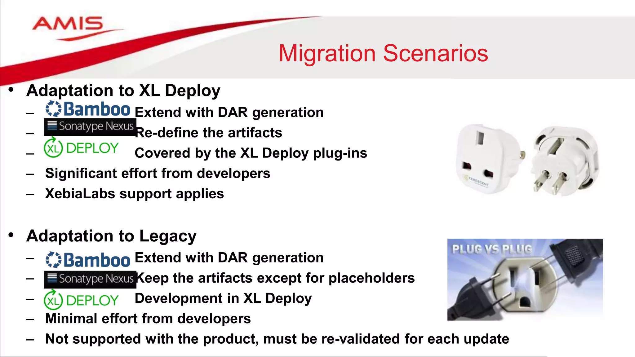 Migration Scenarios
• Adaptation to XL Deploy
– Extend with DAR generation
– Re-define the artifacts
– Covered by the XL Deploy plug-ins
– Significant effort from developers
– XebiaLabs support applies
• Adaptation to Legacy
– Extend with DAR generation
– Keep the artifacts except for placeholders
– Development in XL Deploy
– Minimal effort from developers
– Not supported with the product, must be re-validated for each update
 