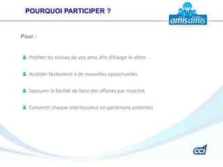 POURQUOI PARTICIPER ?


Pour :


   Profiter du réseau de vos amis afin d’élargir le vôtre


   Accéder facilement à de nouvelles opportunités


   Savourer la facilité de faire des affaires par ricochet

   Convertir chaque interlocuteur en partenaire potentiel
 