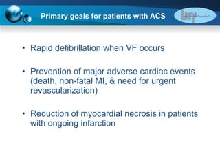 Primary goals for patients with ACS Rapid defibrillation when VF occurs Prevention of major adverse cardiac events (death, non-fatal MI, & need for urgent revascularization) Reduction of myocardial necrosis in patients with ongoing infarction 