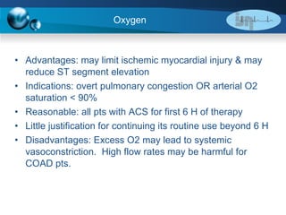 Oxygen Advantages: may limit ischemic myocardial injury & may reduce ST segment elevation  Indications: overt pulmonary congestion OR arterial O2 saturation < 90% Reasonable: all pts with ACS for first 6 H of therapy Little justification for continuing its routine use beyond 6 H Disadvantages: Excess O2 may lead to systemic vasoconstriction.  High flow rates may be harmful for COAD pts. 
