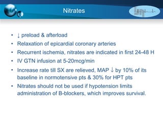 Nitrates ↓  preload & afterload  Relaxation of epicardial coronary arteries Recurrent ischemia, nitrates are indicated in first 24-48 H IV GTN infusion at 5-20mcg/min Increase rate till SX are relieved, MAP    by 10% of its baseline in normotensive pts & 30% for HPT pts Nitrates should not be used if hypotension limits administration of B-blockers, which improves survival. 