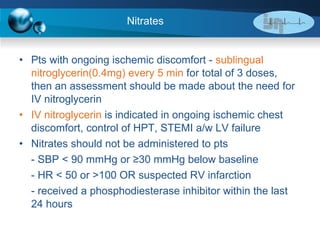Nitrates Pts with ongoing ischemic discomfort -  sublingual nitroglycerin(0.4mg) every 5 min  for total of 3 doses, then an assessment should be made about the need for IV nitroglycerin  IV nitroglycerin  is indicated in ongoing ischemic chest discomfort, control of HPT, STEMI a/w LV failure Nitrates should not be administered to pts - SBP < 90 mmHg or  ≥30 mmHg below baseline - HR < 50 or >100 OR suspected RV infarction - received a phosphodiesterase inhibitor within the last 24 hours 