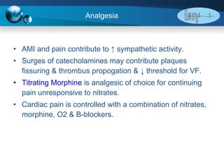 Analgesia AMI and pain contribute to  ↑ sympathetic activity. Surges of catecholamines may contribute plaques fissuring & thrombus propogation & ↓ threshold for VF. Titrating Morphine  is analgesic of choice for continuing pain unresponsive to nitrates. Cardiac pain is controlled with a combination of nitrates, morphine, O2 & B-blockers. 