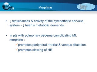 Morphine  ↓  restlessness & activity of the sympathetic nervous system - ↓ heart’s metabolic demands. In pts with pulmonary oedema complicating MI, morphine : promotes peripheral arterial & venous dilatation, promotes slowing of HR 