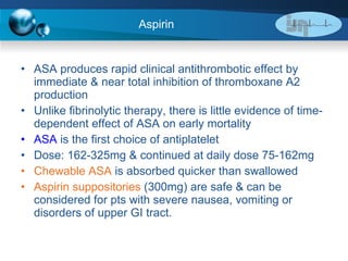 Aspirin  ASA produces rapid clinical antithrombotic effect by immediate & near total inhibition of thromboxane A2 production Unlike fibrinolytic therapy, there is little evidence of time-dependent effect of ASA on early mortality ASA   is the first choice of antiplatelet  Dose: 162-325mg & continued at daily dose 75-162mg Chewable ASA  is absorbed quicker than swallowed Aspirin suppositories  (300mg) are safe & can be considered for pts with severe nausea, vomiting or disorders of upper GI tract. 