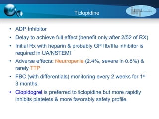 Ticlopidine ADP Inhibitor Delay to achieve full effect (benefit only after 2/52 of RX)  Initial Rx with heparin & probably GP IIb/IIIa inhibitor is required in UA/NSTEMI  Adverse effects:  Neutropenia  (2.4%, severe in 0.8%) & rarely  TTP FBC (with differentials) monitoring every 2 weeks for 1 st  3 months. Clopidogrel  is preferred to ticlopidine but more rapidly inhibits platelets & more favorably safety profile. 