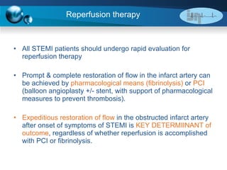 Reperfusion therapy All STEMI patients should undergo rapid evaluation for reperfusion therapy Prompt & complete restoration of flow in the infarct artery can be achieved by  pharmacological means (fibrinolysis)  or  PCI  (balloon angioplasty +/- stent, with support of pharmacological measures to prevent thrombosis). Expeditious restoration of flow  in the obstructed infarct artery after onset of symptoms of STEMI is  KEY DETERMIINANT of outcome , regardless of whether reperfusion is accomplished with PCI or fibrinolysis. 