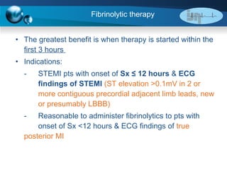 Fibrinolytic therapy  The greatest benefit is when therapy is started within the  first 3 hours  Indications:  - STEMI pts with onset of  Sx ≤ 12 hours  &  ECG  findings of STEMI  (ST  elevation >0.1mV in 2 or  more contiguous precordial adjacent limb leads, new  or presumably LBBB) - Reasonable to administer fibrinolytics to pts with  onset of Sx <12 hours & ECG findings of  true  posterior MI 