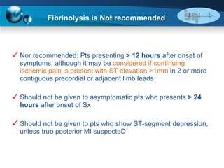 Fibrinolysis is Not recommended   Nor recommended: Pts presenting  > 12 hours  after onset of symptoms, although it may be  considered if continuing ischemic pain is present with ST elevation >1mm  in 2 or more contiguous precordial or adjacent limb leads Should not be given to asymptomatic pts who presents  > 24 hours  after onset of Sx Should not be given to pts who show ST-segment depression, unless true posterior MI suspecteD 
