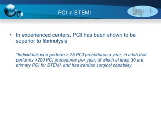 In experienced centers, PCI has been shown to be superior to fibrinolysis *Individuals who perform > 75 PCI procedures a year, in a lab that performs >200 PCI procedures per year, of which at least 36 are primary PCI for STEMI, and has cardiac surgical capability. PCI in STEMI 