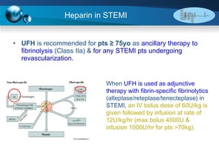 Heparin in STEMI UFH  is recommended for  pts ≥ 75yo  as  ancillary therapy to fibrinolysis  (Class IIa) &  for any STEMI pts undergoing revascularization. When  UFH is used as adjunctive therapy with fibrin-specific fibrinolytics  (alteplase/reteplase/tenecteplase) in STEMI,  an IV bolus dose of 60U/kg is given followed by infusion at rate of 12U/kg/hr (max bolus 4000U & infusion 1000U/hr for pts >70kg). 