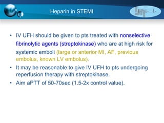 Heparin in STEMI IV UFH should be given to pts treated with  nonselective  fibrinolytic agents (streptokinase)  who are at high risk for  systemic emboli  (large or anterior MI, AF, previous embolus, known LV embolus). It may be reasonable to give IV UFH to pts undergoing reperfusion therapy with streptokinase.  Aim aPTT of 50-70sec (1.5-2x control value). 