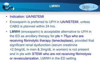 LMWH Indication: UA/NSTEMI   Enoxaparin is preferred to UFH in  UA/NSTEMI , unless CABG is planned within 24 hrs.  LMWH  (enoxaparin) is acceptable alternative to UFH in the ED as ancillary therapy for  pts < 75yo who are receiving fibrinolytic therapy (tenecteplase),  provided that significant renal dysfunction (serum creatinine >2.5mg/dL in men & 2mg/dL in women) is not present and in pts with  STEMI who are not receiving fibrinolysis or revascularization , LMWH in the ED setting  