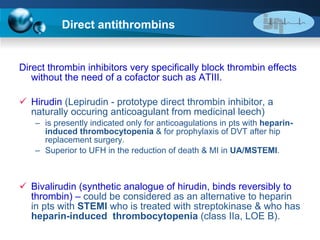 Direct antithrombins Direct thrombin inhibitors very specifically block thrombin effects without the need of a cofactor such as ATIII. Hirudin  (Lepirudin - prototype direct thrombin inhibitor, a naturally occuring anticoagulant from medicinal leech)  is presently indicated only for anticoagulations in pts with  heparin-induced thrombocytopenia  & for prophylaxis of DVT after hip replacement surgery. Superior to UFH in the reduction of death & MI in  UA/MSTEMI . Bivalirudin (synthetic analogue of hirudin, binds reversibly to thrombin) –  could be   considered as an alternative to heparin in pts with  STEMI  who is treated with streptokinase & who has  heparin-induced  thrombocytopenia  (class IIa, LOE B). 