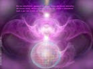 Eu vos envolverei,  passarei em vossos ossos, em vossos músculos, em vossas veias, em vosso nervos, em vossas células e consumirei  tudo o que não é belo em vossas auras. 