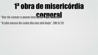 1ª obra de misericórdia
corporal“Dar de comer a quem tem fome”. (Mt 25,35).
“O pão nosso de cada dia nos dai hoje”. (Mt 6,11).
 