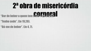 2ª obra de misericórdia
corporal“Dar de beber a quem tem sede”. (Mt 25,35).
“Tenho sede”. (Jo 19,28).
“Dá-me de beber”. (Jo 4, 7).
 