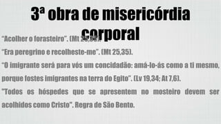 3ª obra de misericórdia
corporal“Acolher o forasteiro”. (Mt 25,35).
“Era peregrino e recolheste-me”. (Mt 25,35).
“O imigrante será para vós um concidadão: amá-lo-ás como a ti mesmo,
porque fostes imigrantes na terra do Egito”. (Lv 19,34; At 7,6).
"Todos os hóspedes que se apresentem no mosteiro devem ser
acolhidos como Cristo". Regra de São Bento.
 