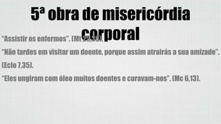 5ª obra de misericórdia
corporal“Assistir os enfermos”. (Mt 25,36).
“Não tardes em visitar um doente, porque assim atrairás a sua amizade”.
(Eclo 7,35).
“Eles ungiram com óleo muitos doentes e curavam-nos”. (Mc 6,13).
 