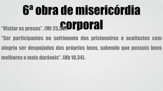 6ª obra de misericórdia
corporal“Visitar os presos”. (Mt 25,36).
“Ser participantes no sofrimento dos prisioneiros e aceitastes com
alegria ser despojados dos próprios bens, sabendo que possuís bens
melhores e mais duráveis”. (Hb 10,34).
 