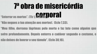 7ª obra de misericórdia
corporal“Enterrar os mortos”. (Tb 1,17;12,12s ).
“Não negues a tua atenção aos mortos!. (Eclo 7,33).
“Meu filho, derrama lágrimas pelo morto e faz luto como alguém que
sofre profundamente. Depois enterra o cadáver segundo o costume, e
não deixes de honrar o seu túmulo”. (Eclo 38,16).
 